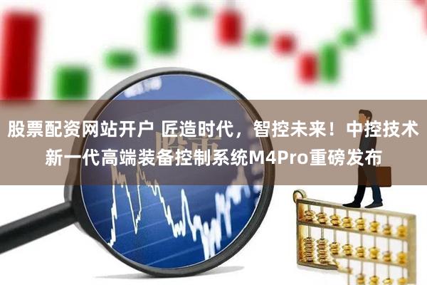 股票配资网站开户 匠造时代，智控未来！中控技术新一代高端装备控制系统M4Pro重磅发布