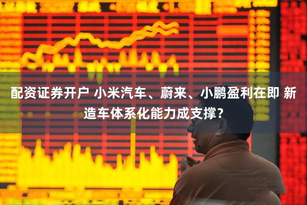 配资证券开户 小米汽车、蔚来、小鹏盈利在即 新造车体系化能力成支撑？