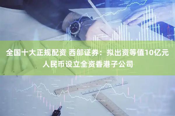 全国十大正规配资 西部证券：拟出资等值10亿元人民币设立全资香港子公司