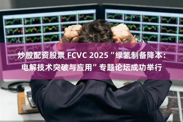 炒股配资股票 FCVC 2025“绿氢制备降本：电解技术突破与应用”专题论坛成功举行