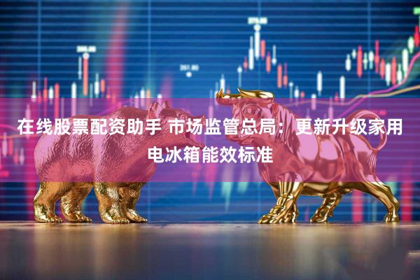 在线股票配资助手 市场监管总局：更新升级家用电冰箱能效标准