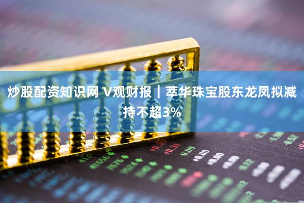 炒股配资知识网 V观财报｜萃华珠宝股东龙凤拟减持不超3%