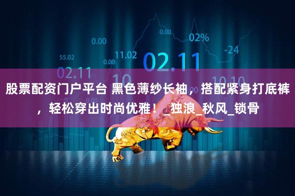 股票配资门户平台 黑色薄纱长袖，搭配紧身打底裤，轻松穿出时尚优雅！_独浪_秋风_锁骨