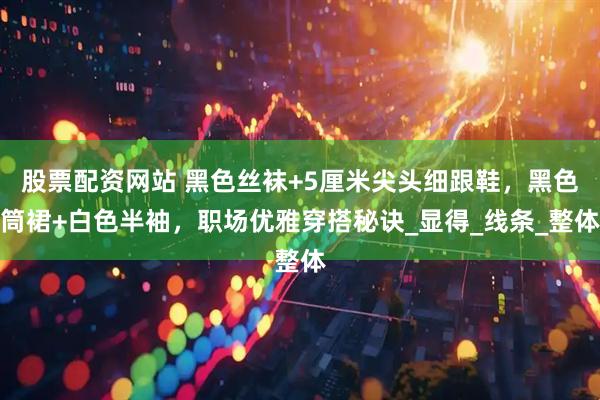 股票配资网站 黑色丝袜+5厘米尖头细跟鞋，黑色筒裙+白色半袖，职场优雅穿搭秘诀_显得_线条_整体
