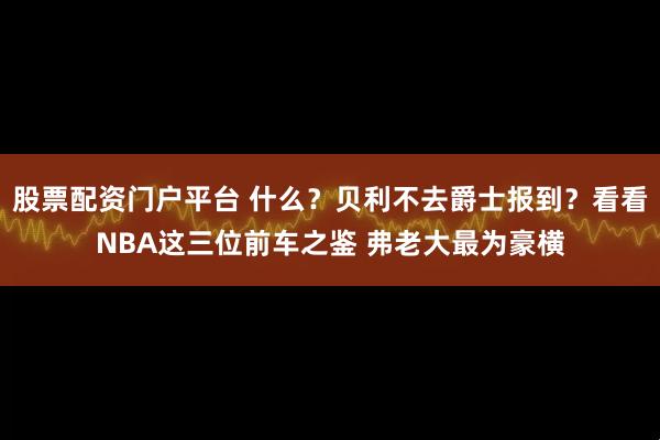 股票配资门户平台 什么？贝利不去爵士报到？看看NBA这三位前车之鉴 弗老大最为豪横