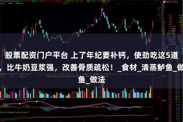 股票配资门户平台 上了年纪要补钙，使劲吃这5道菜，比牛奶豆浆强，改善骨质疏松！_食材_清蒸鲈鱼_做法