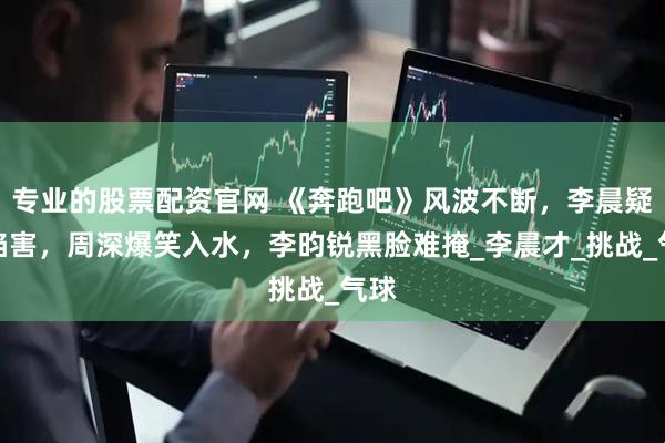 专业的股票配资官网 《奔跑吧》风波不断，李晨疑被陷害，周深爆笑入水，李昀锐黑脸难掩_李晨才_挑战_气球