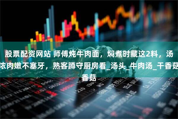 股票配资网站 师傅炖牛肉面，焖煮时藏这2料，汤浓肉嫩不塞牙，熟客蹲守厨房看_汤头_牛肉汤_干香菇