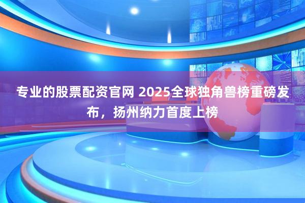 专业的股票配资官网 2025全球独角兽榜重磅发布，扬州纳力首度上榜