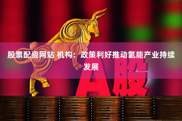 股票配资网站 机构：政策利好推动氢能产业持续发展