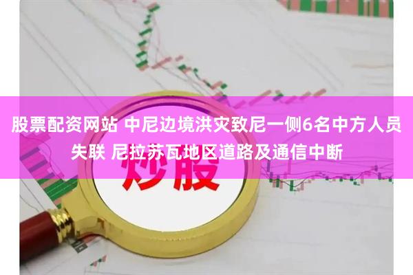 股票配资网站 中尼边境洪灾致尼一侧6名中方人员失联 尼拉苏瓦地区道路及通信中断
