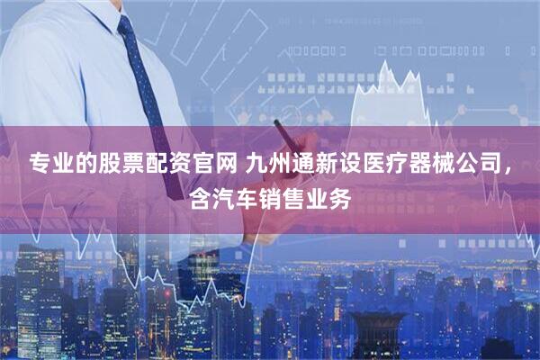 专业的股票配资官网 九州通新设医疗器械公司，含汽车销售业务