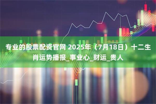 专业的股票配资官网 2025年（7月18日）十二生肖运势播报_事业心_财运_贵人