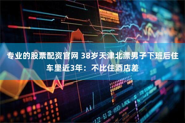专业的股票配资官网 38岁天津北漂男子下班后住车里近3年：不比住酒店差