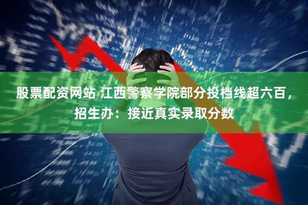 股票配资网站 江西警察学院部分投档线超六百，招生办：接近真实录取分数