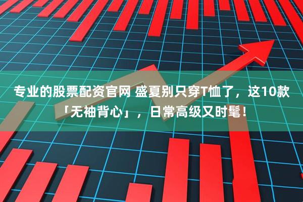 专业的股票配资官网 盛夏别只穿T恤了，这10款「无袖背心」，日常高级又时髦！