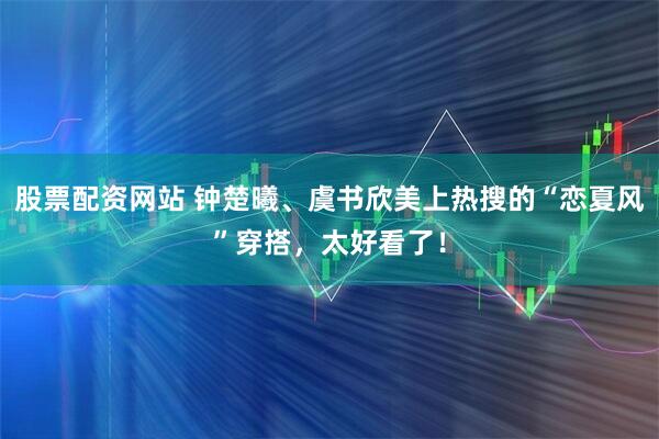 股票配资网站 钟楚曦、虞书欣美上热搜的“恋夏风”穿搭，太好看了！