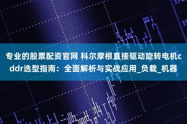 专业的股票配资官网 科尔摩根直接驱动旋转电机cddr选型指南：全面解析与实战应用_负载_机器