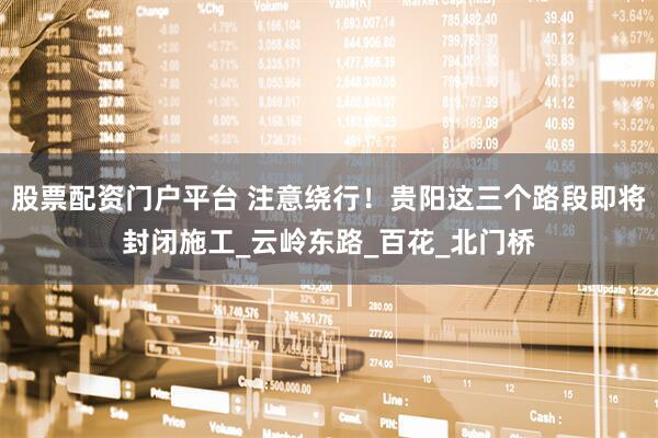 股票配资门户平台 注意绕行！贵阳这三个路段即将封闭施工_云岭东路_百花_北门桥