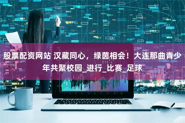 股票配资网站 汉藏同心，绿茵相会！大连那曲青少年共聚校园_进行_比赛_足球