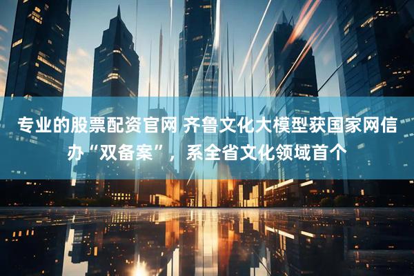 专业的股票配资官网 齐鲁文化大模型获国家网信办“双备案”，系全省文化领域首个