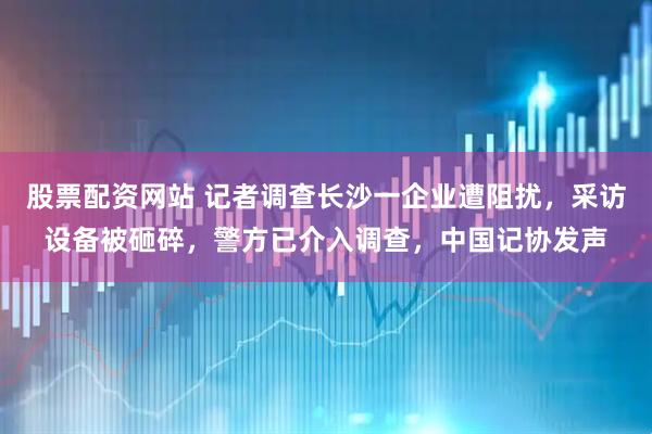 股票配资网站 记者调查长沙一企业遭阻扰，采访设备被砸碎，警方已介入调查，中国记协发声